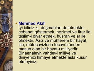Mehmed Akif İyi biliniz ki, düşmanları defetmekte cebanet göstermek, hezimet ve firar ile teslim-i diyar etmek, hüsran ve ar ile ölmektir. Aziz ve muhterem bir hayat ise, mütecavizlerin tecavüzünden masun olan bir hayat-ı milliyedir. Binaenaleyh vahdet-i milliye ve diniyenizi himaye etmekte asla kusur etmeyiniz.  