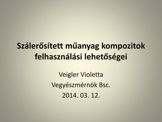 Szálerősített műanyag kompozitok
felhasználási lehetőségei
Veigler Violetta
Vegyészmérnök Bsc.
2014. 03. 12.
 