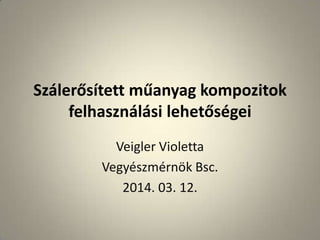 Szálerősített műanyag kompozitok
felhasználási lehetőségei
Veigler Violetta
Vegyészmérnök Bsc.
2014. 03. 12.
 