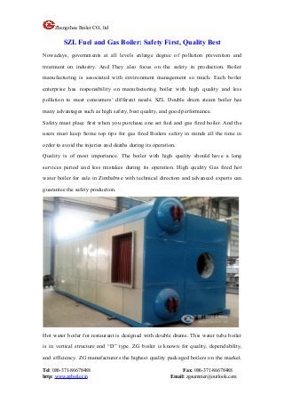 Zhengzhou Boiler CO., ltd
Tel: 086-371-86678488 Fax: 086-371-86678488
http: www.zgboiler.in Email: zgsummer@outlook.com
SZL Fuel and Gas Boiler: Safety First, Quality Best
Nowadays, governments at all levels enlarge degree of pollution prevention and
treatment on industry. And They also focus on the safety in production. Boiler
manufacturing is associated with environment management so much. Each boiler
enterprise has responsibility on manufacturing boiler with high quality and less
pollution to meet consumers’ different needs. SZL Double drum steam boiler has
many advantages such as high safety, best quality, and good performance.
Safety must place first when you purchase one set fuel and gas fired boiler. And the
users must keep Some top tips for gas fired Boilers safety in minds all the time in
order to avoid the injuries and deaths during its operation.
Quality is of most importance. The boiler with high quality should have a long
services period and less mistakes during its operation. High quality Gas fired hot
water boiler for sale in Zimbabwe with technical direction and advanced experts can
guarantee the safety production.
Hot water boiler for restaurant is designed with double drums. This water tube boiler
is in vertical structure and “D” type. ZG boiler is known for quality, dependability,
and efficiency. ZG manufacturers the highest quality packaged boilers on the market.
 