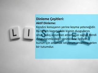 Dinleme Çeşitleri:
Aktif Dinleme:
Kendini konuşanın yerine koyma yeteneğidir.
Bu tutum karşınızdaki kişinin duygularını
onun bakış açısından anlamanızı sağlar. Kendi
duygularımla değil seninkilerle ilgiliyim,
bunun için anlamak istiyorum anlamına gelen
bir tutumdur.
 