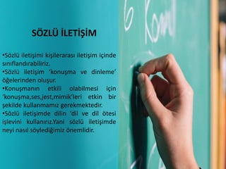 SÖZLÜ İLETİŞİM
•Sözlü iletişimi kişilerarası iletişim içinde
sınıflandırabiliriz.
•Sözlü iletişim ‘konuşma ve dinleme’
öğelerinden oluşur.
•Konuşmanın etkili olabilmesi için
‘konuşma,ses,jest,mimik’leri etkin bir
şekilde kullanmamız gerekmektedir.
•Sözlü iletişimde dilin ‘dil ve dil ötesi
işlevini kullanırız.Yani sözlü iletişimde
neyi nasıl söylediğimiz önemlidir.
 