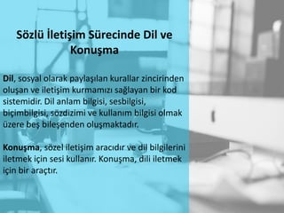 Sözlü İletişim Sürecinde Dil ve
Konuşma
Dil, sosyal olarak paylaşılan kurallar zincirinden
oluşan ve iletişim kurmamızı sağlayan bir kod
sistemidir. Dil anlam bilgisi, sesbilgisi,
biçimbilgisi, sözdizimi ve kullanım bilgisi olmak
üzere beş bileşenden oluşmaktadır.
Konuşma, sözel iletişim aracıdır ve dil bilgilerini
iletmek için sesi kullanır. Konuşma, dili iletmek
için bir araçtır.
 