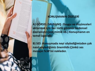 KONUŞMANIN ÖGELERİ
A) GÖRSEL DAVRANIŞ :Duygu ve düşünceleri
aktarmak için her türlü görünür bedensel
davranıştır.(jest,mimik vb.) Konuşmanın en
temel öğesidir.
B) SES :Konuşmada neyi söylediğimizden çok
nasıl söylediğimiz önemlidir.Çünkü ses
mesajın %38’ini nakleder.
 