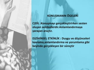 KONUŞMANIN ÖGELERİ
C)DİL :Konuşmayı gerçekleştirirken sesten
oluşan sembollerdir.Anlamlandırmaya
yarayan araçtır.
D)ZİHİNSEL ETKİNLİK : Duygu ve düşünceleri
kavrama,anlamlandırma ve yorumlama gibi
beyinde gerçekleşen bir süreçtir
 