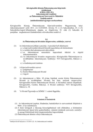 1
Kővágószőlős Község Önkormányzata Képviselő-
testületének
6/2014. (XII. 03.)
önkormányzati rendelete
az Önkormányzat Szervezeti és Működési
Szabályzatáról
(módosításokkal egységes szerkezetben)
Kővágószőlős Község Önkormányzata Képviselő-testülete Magyarország helyi
önkormányzatairól szóló 2011. évi CLXXXIX. törvény 53. § (1) bekezdésében, 43. § (3)
bekezdésben kapott felhatalmazás alapján, az Alaptörvény 32. cikk (1) bekezdés d)
pontjában meghatározott feladatkörében a következőket rendeli el:
1.§
Az Önkormányzat hivatalos megnevezése, székhelye, szervei
(1) Az önkormányzat jelképe a pecsétje. A pecsétjét kell alkalmazni:
a.) a képviselő-testület üléseiről készült jegyzőkönyvek hitelesítésére
b.) a testület által adományozott okleveleken
c.) az önkormányzat nemzetközi kapcsolatait tükröző és rögzítő
dokumentumokon.
d.) Az önkormányzat hivatalos megnevezése: Kővágószőlős Önkormányzat (a
továbbiakban: önkormányzat). Székhelye: 7673 Kővágószőlős, Rákóczi u.
34.
e.) a kiadmányozott iratokon.
(2) A Képviselő-testület szervei:
a.) polgármester
b.) Közös Önkormányzati Hivatal
c.) Jegyző
(3) Az önkormányzat a Mötv. 85.-§-ban foglaltak szerint Közös Önkormányzati
Hivatalt (a továbbiakban: Hivatal) tart fenn, melynek megnevezése:
Kővágószőlősi Közös Önkormányzati Hivatal. A Hivatalhoz tartozó települések:
Kővágószőlős, Cserkút, Bakonya. A Hivatal székhelye: 7673 Kővágószőlős,
Rákóczi u. 34.
(4) 1
A Hivatal Ügyrendje az SZMSZ 3. számú függeléke.
2.§
Feladatok és hatáskörök
(1) Az önkormányzati jogokat, feladatokat, hatásköröket és szervezetének felépítését a
Mötv. 23.§-a tartalmazza.
(2) A helyi közügyek a lakosság közszolgáltatással való ellátásához, a közhatalom
önkormányzati típusú helyi gyakorlásához, valamint mindezek szervezeti, személyi-
és anyagi feltételeinek helyi megteremtéséhez kapcsolódnak.
(3) Önkormányzati döntést a helyi önkormányzat:
1
hatályon kívül helyezte a 15/2018. (X. 16.) önkormányzati rendelet
 