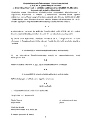 1
Kővágószőlős Község Önkormányzat Képviselő-testületének
8/2015.(IX. 04.) önkormányzati rendelete
az Önkormányzat Szervezeti és Működési Szabályzatáról szóló 6/2014. (XII. 03.) számú
önkormányzati rendelet módosításáról
Kővágószőlős Község Önkormányzat Képviselő-testülete (továbbiakban: képviselő-testület) a
Magyarország Alaptörvénye 32. cikkének (1) bekezdésében biztosított eredeti jogalkotó
hatáskörében eljárva, Magyarország helyi önkormányzatairól szóló 2011. évi CLXXXIX. törvény 53.§
(1) bekezdésében kapott felhatalmazás alapján, valamint Magyarország Alaptörvénye 32. cikk (1)
bekezdés d) pontjában meghatározott feladatkörében eljárva a következőket rendeli el.
1. §
Az Önkormányzat Szervezeti és Működési Szabályzatáról szóló 6/2014. (XII. 03.) számú
önkormányzati rendelet (továbbiakban: Rendelet) 2. §-a az alábbi bekezdéssel egészül ki:
(5) Önként vállalt tájékoztatási, ellenőrzési feladatokat lát el, a Nyugat-Mecseki Társadalmi
Információs és Településfejlesztési Önkormányzati Társulás keretén belül, amelyeket átruház a
Társulásra.
2.§
A Rendelet 16.§ (2) bekezdése helyébe a következő rendelkezés lép:
(2) Az önkormányzat Összeférhetetlenséget vizsgáló és vagyonnyilatkozatokat kezelő
Bizottságot hoz létre.
3. §
A képviselő-testület a Rendelet 16. § (4), (6), (7) bekezdéseit hatályon kívül helyezi.
4. §
A Rendelet 16.§ (5) bekezdése helyébe a következő rendelkezés lép:
(5) A bizottság tagjait az SzMSz 2. számú függeléke tartalmazza.
5. §
Záró rendelkezés
Ez a rendelet a kihirdetését követő napon lép hatályba.
Kővágószőlős, 2015. augusztus 31.
Sándor Tibor sk. dr. Jocskov Annamária sk.
polgármester jegyző
Kihirdetési záradék:
A rendelet kihirdetve 2015. 09. 04.-én
dr. Jocskov Annamária sk. jegyző
 