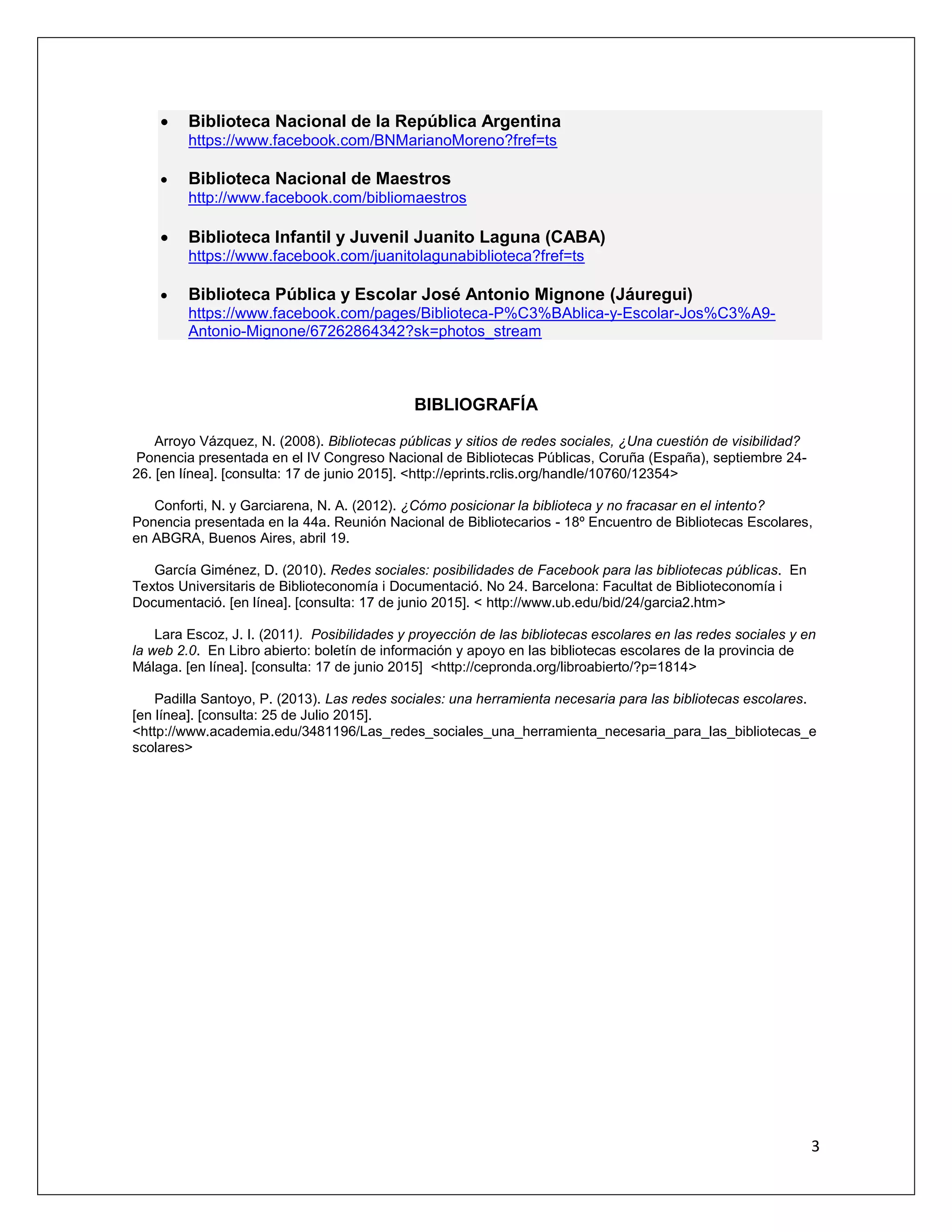 3
 Biblioteca Nacional de la República Argentina
https://www.facebook.com/BNMarianoMoreno?fref=ts
 Biblioteca Nacional de Maestros
http://www.facebook.com/bibliomaestros
 Biblioteca Infantil y Juvenil Juanito Laguna (CABA)
https://www.facebook.com/juanitolagunabiblioteca?fref=ts
 Biblioteca Pública y Escolar José Antonio Mignone (Jáuregui)
https://www.facebook.com/pages/Biblioteca-P%C3%BAblica-y-Escolar-Jos%C3%A9-
Antonio-Mignone/67262864342?sk=photos_stream
BIBLIOGRAFÍA
Arroyo Vázquez, N. (2008). Bibliotecas públicas y sitios de redes sociales, ¿Una cuestión de visibilidad?
Ponencia presentada en el IV Congreso Nacional de Bibliotecas Públicas, Coruña (España), septiembre 24-
26. [en línea]. [consulta: 17 de junio 2015]. <http://eprints.rclis.org/handle/10760/12354>
Conforti, N. y Garciarena, N. A. (2012). ¿Cómo posicionar la biblioteca y no fracasar en el intento?
Ponencia presentada en la 44a. Reunión Nacional de Bibliotecarios - 18º Encuentro de Bibliotecas Escolares,
en ABGRA, Buenos Aires, abril 19.
García Giménez, D. (2010). Redes sociales: posibilidades de Facebook para las bibliotecas públicas. En
Textos Universitaris de Biblioteconomía i Documentació. No 24. Barcelona: Facultat de Biblioteconomía i
Documentació. [en línea]. [consulta: 17 de junio 2015]. < http://www.ub.edu/bid/24/garcia2.htm>
Lara Escoz, J. I. (2011). Posibilidades y proyección de las bibliotecas escolares en las redes sociales y en
la web 2.0. En Libro abierto: boletín de información y apoyo en las bibliotecas escolares de la provincia de
Málaga. [en línea]. [consulta: 17 de junio 2015] <http://cepronda.org/libroabierto/?p=1814>
Padilla Santoyo, P. (2013). Las redes sociales: una herramienta necesaria para las bibliotecas escolares.
[en línea]. [consulta: 25 de Julio 2015].
<http://www.academia.edu/3481196/Las_redes_sociales_una_herramienta_necesaria_para_las_bibliotecas_e
scolares>
 