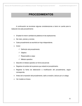 Manual de Procedimientos para la Biblioteca Escolar “Domingo Faustino Sarmiento” Escuela Normal Superior N° 7
11
PROCEDIMIENTOS
A continuación se enumeran algunas consideraciones a tener en cuenta para la
redacción de cada procedimiento:
 Emplear la menor cantidad de palabras en las explicaciones.
 Ser claro, preciso y conciso.
 Cada procedimiento se escribirá en hoja independiente.
 Incluir:
 Definición del procedimiento
 Objetivo
 Responsable a cargo
 Método operativo
 Describir el método operativo en forma secuencial.
 Registrar el nombre de la persona que redactó el procedimiento.
 Registrar la fecha de elaboración o modificación del procedimiento, según
corresponda.
 Antes de la impresión del procedimiento, darlo a revisión y lectura por un colega.
 Ver modelo en Anexo.
 