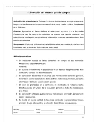 Manual de Procedimientos para la Biblioteca Escolar “Domingo Faustino Sarmiento” Escuela Normal Superior N° 7
13
1- Selección del material para la compra
Definición del procedimiento: Elaboración de una desiderata que sirva para determinar
las prioridades al momento de comprar material, de acuerdo con las políticas de selección
de la Biblioteca.
Objetivo: Aprovechar en forma eficiente el presupuesto aportado por la Asociación
Cooperadora para la compra de materiales, de manera que permita mantener una
colección que satisfaga las necesidades de información, formación y entretenimiento de la
comunidad educativa.
Responsable: Equipo de bibliotecarios (cada bibliotecario/a responsable de nivel aportará
los criterios para el desarrollo de la colección en su área).
Método operativo:
1- Se elaborarán listados de obras pendientes de compra en dos momentos:
Marzo/Abril y Septiembre/Octubre.
Para ello:
2- Se buscará asesoramiento de especialistas de las distintas disciplinas dentro de la
institución y fuera de ella de ser necesario.
3- Se consultarán desideratas de usuarios. Las mismas serán realizadas por nivel,
teniendo en cuenta las solicitudes de las distintas instancias curriculares, de los/las
alumnos/as y de los/las usuarios/as en general.
4- El orden de prioridades en la confección de desideratas la realizarán los/las
bibliotecarios/as, en función de la evaluación general de todas las necesidades.
(ver Anexo)
5- Se consultarán catálogos, publicaciones y materiales de promoción, considerando
costos y descuentos.
6- Se tendrá en cuenta: calidad de las obras (contenido y características físicas),
previsión de uso, adecuación a la colección, disponibilidad presupuestaria.
PREPARÓ: ____________________ REVISÓ: ____________________ APROBÓ: ____________________
FECHA: ______________________ FECHA: _____________________ FECHA: ______________________
 