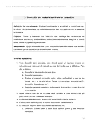 Manual de Procedimientos para la Biblioteca Escolar “Domingo Faustino Sarmiento” Escuela Normal Superior N° 7
14
2- Selección del material recibido en donación
Definición del procedimiento: Evaluación del interés, la actualidad, la previsión de uso,
la calidad y la pertinencia de los materiales donados para incorporarlos o no al acervo de
la biblioteca.
Objetivo: Formar y mantener una colección que satisfaga las necesidades de
información, educación y entretenimiento de la comunidad educativa. Asegurar la utilidad
de los fondos incorporados por donación.
Responsable: Equipo de bibliotecarios (cada bibliotecario/a responsable de nivel aportará
los criterios para el desarrollo de la colección en su área).
Método operativo:
1- Toda donación será aceptada, pero deberá pasar un riguroso proceso de
selección para incorporar el material que sea de interés para la biblioteca. Para
ello se deberá:
a. Consultar a los docentes de cada área.
b. Consultar desideratas.
c. Evaluar el material (contenido -autor, editor, profundidad y nivel de los
temas, etc.- y características físicas -conservación, encuadernación,
impresión, dimensiones, etc.).
d. Consultar personal capacitado en la materia de acuerdo con cada área del
conocimiento.
2- Aquel material que no se incorpore será derivado a otras instituciones y/o
particulares para los cuales sea de interés.
3- El donante deberá firmar su acuerdo con estas condiciones de donación.
4- Cada donante se incorporará al archivo de donantes de la biblioteca.
5- La selección negativa de los documentos se realizará por:
a. Deterioro: cuando falten o estén rotas algunas partes y sea imposible
repararlas.
 