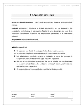 Manual de Procedimientos para la Biblioteca Escolar “Domingo Faustino Sarmiento” Escuela Normal Superior N° 7
16
3- Adquisición por compra
Definición del procedimiento: Obtención de documentos a través de la compra de los
mismos.
Objetivo: Acrecentar y actualizar el acervo documental a fin de responder a las
necesidades curriculares y de los usuarios. Facilitar la tarea de compra por parte de la
Asociación Cooperadora. Controlar las adquisiciones pendientes y el presupuesto
asignado.
Responsable: Equipo de bibliotecarios.
Método operativo:
1- Se elaborará una planilla de obras pendientes de compra (ver Anexo).
2- Se unificarán los pedidos de materiales de los cuatro niveles educativos.
3- Las adquisiciones mediante compra se realizarán a través de compras de
Cooperadora, de subsidios oficiales y por proyectos especiales.
4- Una vez recibido el material se verificará si el mismo coincide con lo solicitado y si
se encuentra en condiciones. Se controlarán remitos y/o facturas, derivando esta
documentación a Cooperadora.
5- Se procederá con la incorporación del material al fondo documental.
PREPARÓ: ____________________ REVISÓ: ____________________ APROBÓ: ____________________
FECHA: ______________________ FECHA: _____________________ FECHA: ______________________
 