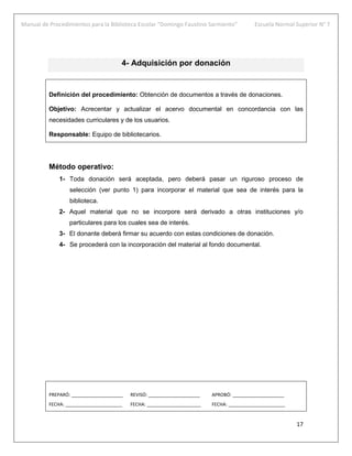 Manual de Procedimientos para la Biblioteca Escolar “Domingo Faustino Sarmiento” Escuela Normal Superior N° 7
17
4- Adquisición por donación
Definición del procedimiento: Obtención de documentos a través de donaciones.
Objetivo: Acrecentar y actualizar el acervo documental en concordancia con las
necesidades curriculares y de los usuarios.
Responsable: Equipo de bibliotecarios.
Método operativo:
1- Toda donación será aceptada, pero deberá pasar un riguroso proceso de
selección (ver punto 1) para incorporar el material que sea de interés para la
biblioteca.
2- Aquel material que no se incorpore será derivado a otras instituciones y/o
particulares para los cuales sea de interés.
3- El donante deberá firmar su acuerdo con estas condiciones de donación.
4- Se procederá con la incorporación del material al fondo documental.
PREPARÓ: ____________________ REVISÓ: ____________________ APROBÓ: ____________________
FECHA: ______________________ FECHA: _____________________ FECHA: ______________________
 