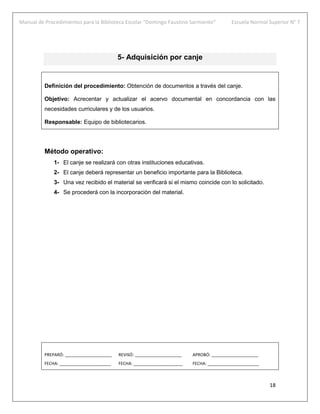 Manual de Procedimientos para la Biblioteca Escolar “Domingo Faustino Sarmiento” Escuela Normal Superior N° 7
18
5- Adquisición por canje
Definición del procedimiento: Obtención de documentos a través del canje.
Objetivo: Acrecentar y actualizar el acervo documental en concordancia con las
necesidades curriculares y de los usuarios.
Responsable: Equipo de bibliotecarios.
Método operativo:
1- El canje se realizará con otras instituciones educativas.
2- El canje deberá representar un beneficio importante para la Biblioteca.
3- Una vez recibido el material se verificará si el mismo coincide con lo solicitado.
4- Se procederá con la incorporación del material.
PREPARÓ: ____________________ REVISÓ: ____________________ APROBÓ: ____________________
FECHA: ______________________ FECHA: _____________________ FECHA: ______________________
 