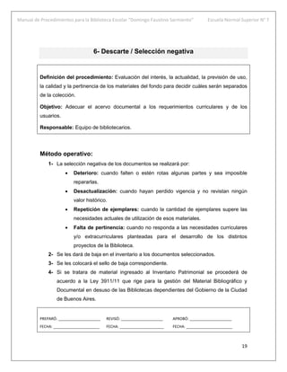 Manual de Procedimientos para la Biblioteca Escolar “Domingo Faustino Sarmiento” Escuela Normal Superior N° 7
19
6- Descarte / Selección negativa
Definición del procedimiento: Evaluación del interés, la actualidad, la previsión de uso,
la calidad y la pertinencia de los materiales del fondo para decidir cuáles serán separados
de la colección.
Objetivo: Adecuar el acervo documental a los requerimientos curriculares y de los
usuarios.
Responsable: Equipo de bibliotecarios.
Método operativo:
1- La selección negativa de los documentos se realizará por:
 Deterioro: cuando falten o estén rotas algunas partes y sea imposible
repararlas.
 Desactualización: cuando hayan perdido vigencia y no revistan ningún
valor histórico.
 Repetición de ejemplares: cuando la cantidad de ejemplares supere las
necesidades actuales de utilización de esos materiales.
 Falta de pertinencia: cuando no responda a las necesidades curriculares
y/o extracurriculares planteadas para el desarrollo de los distintos
proyectos de la Biblioteca.
2- Se les dará de baja en el inventario a los documentos seleccionados.
3- Se les colocará el sello de baja correspondiente.
4- Si se tratara de material ingresado al Inventario Patrimonial se procederá de
acuerdo a la Ley 3911/11 que rige para la gestión del Material Bibliográfico y
Documental en desuso de las Bibliotecas dependientes del Gobierno de la Ciudad
de Buenos Aires.
PREPARÓ: ____________________ REVISÓ: ____________________ APROBÓ: ____________________
FECHA: ______________________ FECHA: _____________________ FECHA: ______________________
 