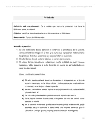Manual de Procedimientos para la Biblioteca Escolar “Domingo Faustino Sarmiento” Escuela Normal Superior N° 7
21
7- Sellado
Definición del procedimiento: Es la acción que marca la propiedad que tiene la
Biblioteca sobre el material.
Objetivo: Identificar formalmente el acervo documental de la Bibliotecas.
Responsable: Equipo de bibliotecarios.
Método operativo:
1- El sello institucional deberá contener el nombre de la Biblioteca y de la Escuela,
como así también el logo con el libro y la pluma que representan históricamente
las prácticas de lectura y escritura que se desarrollan en su ámbito.
2- El sello técnico deberá contener además el número de inventario.
3- El sellado de los materiales se realizará con mucha prolijidad, sin cubrir ninguna
ilustración, tabla, esquema o texto, teniendo en cuenta las particularidades de
cada tipo de material:
Libros y publicaciones periódicas
a) El sello técnico deberá figurar en la portada o anteportada en el ángulo
superior derecho y en la última página (sobre página par o retiración de
contratapa) en el ángulo inferior izquierdo.
b) El sello institucional deberá figurar en la página testimonio, estableciendo
para ello la N° 37.
c) Se utilizarán para el sellado preferentemente espacios en blanco.
d) Si la página contiene ilustraciones o imágenes de valor se omitirá poner
sello en la misma.
e) En el caso de materiales que rechacen la tinta (libros de tapa dura, papel
satinado, etc.) se colocará el sello sobre una etiqueta adhesiva que se
ubicará en un lugar que no perjudique la visualización de imágenes.
 