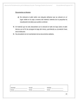 Manual de Procedimientos para la Biblioteca Escolar “Domingo Faustino Sarmiento” Escuela Normal Superior N° 7
22
Documentos no librarios
a) Se colocará el sello sobre una etiqueta adhesiva que se ubicará en un
lugar visible en la caja o reverso del material, tratando de no perjudicar la
visualización de datos que pudiera contener.
4- Al material que ha sido descartado se le colocará el sello de baja sobre el sello
técnico con el fin de consignar la baja del mismo, permitiendo su circulación fuera
de la institución.
5- Se procederá con el inventariado de los documentos sellados.
PREPARÓ: ____________________ REVISÓ: ____________________ APROBÓ: ____________________
FECHA: ______________________ FECHA: _____________________ FECHA: ______________________
 