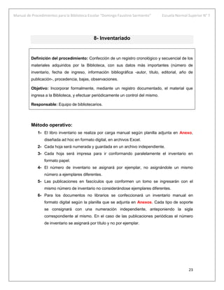 Manual de Procedimientos para la Biblioteca Escolar “Domingo Faustino Sarmiento” Escuela Normal Superior N° 7
23
8- Inventariado
Definición del procedimiento: Confección de un registro cronológico y secuencial de los
materiales adquiridos por la Biblioteca, con sus datos más importantes (número de
inventario, fecha de ingreso, información bibliográfica -autor, título, editorial, año de
publicación-, procedencia, bajas, observaciones.
Objetivo: Incorporar formalmente, mediante un registro documentado, el material que
ingresa a la Biblioteca, y efectuar periódicamente un control del mismo.
Responsable: Equipo de bibliotecarios.
Método operativo:
1- El libro inventario se realiza por carga manual según planilla adjunta en Anexo,
diseñada ad hoc en formato digital, en archivos Excel.
2- Cada hoja será numerada y guardada en un archivo independiente.
3- Cada hoja será impresa para ir conformando paralelamente el inventario en
formato papel.
4- El número de inventario se asignará por ejemplar, no asignándole un mismo
número a ejemplares diferentes.
5- Las publicaciones en fascículos que conformen un tomo se ingresarán con el
mismo número de inventario no considerándose ejemplares diferentes.
6- Para los documentos no librarios se confeccionará un inventario manual en
formato digital según la planilla que se adjunta en Anexos. Cada tipo de soporte
se consignará con una numeración independiente, anteponiendo la sigla
correspondiente al mismo. En el caso de las publicaciones periódicas el número
de inventario se asignará por título y no por ejemplar.
 