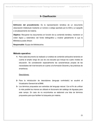 Manual de Procedimientos para la Biblioteca Escolar “Domingo Faustino Sarmiento” Escuela Normal Superior N° 7
25
9- Clasificación
Definición del procedimiento: Es la representación temática de un documento
(descripción intelectual) mediante un número o código aportado por la CDU y un epígrafe
o encabezamiento de materia.
Objetivo: Recuperar los documentos en función de su contenido temático, mantener un
orden lógico y sistemático del fondo bibliográfico y mostrar globalmente lo que la
Biblioteca puede ofrecer.
Responsable: Equipo de bibliotecarios.
Método operativo:
1- Para cada documento se realizará un análisis de contenido exhaustivo teniendo en
cuenta el amplio rango de uso de una escuela que incluye los cuatro niveles de
educación. Se considerarán especialmente las características propias de las
necesidades del nivel terciario en cuanto a la formación Docente y las prácticas de
enseñanza.
Descriptores:
2- Para la introducción de descriptores (lenguaje controlado) se acudirá al
Vocabulario General de la BNM.
3- Los términos propuestos son extraídos del lenguaje natural. Con el fin de unificar
lo más posible los mismos se utilizará el diccionario del catálogo de Aguapey para
este campo. En caso de no encontrarlos se elaborará una lista de términos
propuestos para que faciliten la búsqueda por materia.
 