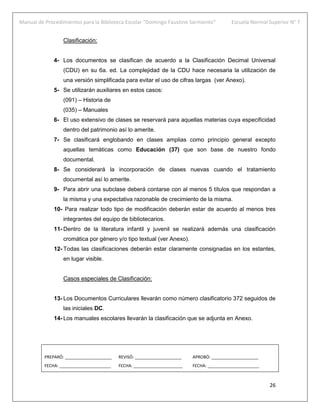 Manual de Procedimientos para la Biblioteca Escolar “Domingo Faustino Sarmiento” Escuela Normal Superior N° 7
26
Clasificación:
4- Los documentos se clasifican de acuerdo a la Clasificación Decimal Universal
(CDU) en su 6a. ed. La complejidad de la CDU hace necesaria la utilización de
una versión simplificada para evitar el uso de cifras largas (ver Anexo).
5- Se utilizarán auxiliares en estos casos:
(091) – Historia de
(035) – Manuales
6- El uso extensivo de clases se reservará para aquellas materias cuya especificidad
dentro del patrimonio así lo amerite.
7- Se clasificará englobando en clases amplias como principio general excepto
aquellas temáticas como Educación (37) que son base de nuestro fondo
documental.
8- Se considerará la incorporación de clases nuevas cuando el tratamiento
documental así lo amerite.
9- Para abrir una subclase deberá contarse con al menos 5 títulos que respondan a
la misma y una expectativa razonable de crecimiento de la misma.
10- Para realizar todo tipo de modificación deberán estar de acuerdo al menos tres
integrantes del equipo de bibliotecarios.
11- Dentro de la literatura infantil y juvenil se realizará además una clasificación
cromática por género y/o tipo textual (ver Anexo).
12- Todas las clasificaciones deberán estar claramente consignadas en los estantes,
en lugar visible.
Casos especiales de Clasificación:
13- Los Documentos Curriculares llevarán como número clasificatorio 372 seguidos de
las iniciales DC.
14- Los manuales escolares llevarán la clasificación que se adjunta en Anexo.
PREPARÓ: ____________________ REVISÓ: ____________________ APROBÓ: ____________________
FECHA: ______________________ FECHA: _____________________ FECHA: ______________________
 