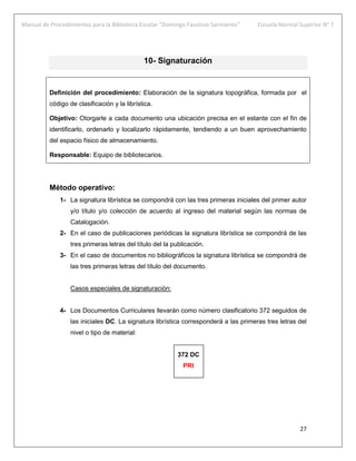Manual de Procedimientos para la Biblioteca Escolar “Domingo Faustino Sarmiento” Escuela Normal Superior N° 7
27
10- Signaturación
Definición del procedimiento: Elaboración de la signatura topográfica, formada por el
código de clasificación y la librística.
Objetivo: Otorgarle a cada documento una ubicación precisa en el estante con el fin de
identificarlo, ordenarlo y localizarlo rápidamente, tendiendo a un buen aprovechamiento
del espacio físico de almacenamiento.
Responsable: Equipo de bibliotecarios.
Método operativo:
1- La signatura librística se compondrá con las tres primeras iniciales del primer autor
y/o título y/o colección de acuerdo al ingreso del material según las normas de
Catalogación.
2- En el caso de publicaciones periódicas la signatura librística se compondrá de las
tres primeras letras del título del la publicación.
3- En el caso de documentos no bibliográficos la signatura librística se compondrá de
las tres primeras letras del título del documento.
Casos especiales de signaturación:
4- Los Documentos Curriculares llevarán como número clasificatorio 372 seguidos de
las iniciales DC. La signatura librística corresponderá a las primeras tres letras del
nivel o tipo de material:
372 DC
PRI
 