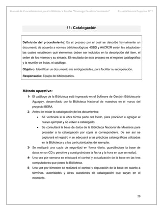 Manual de Procedimientos para la Biblioteca Escolar “Domingo Faustino Sarmiento” Escuela Normal Superior N° 7
29
11- Catalogación
Definición del procedimiento: Es el proceso por el cual se describe formalmente un
documento de acuerdo a normas bibliotecológicas -ISBD y AACR2R serán las adoptadas-
las cuales establecen qué elementos deben ser incluidos en la descripción del ítem, el
orden de los mismos y su sintaxis. El resultado de este proceso es el registro catalográfico
y la reunión de éstos, el catálogo.
Objetivo: Identificar un documento sin ambigüedades, para facilitar su recuperación.
Responsable: Equipo de bibliotecarios.
Método operativo:
1- El catálogo de la Biblioteca está ingresado en el Software de Gestión Bibliotecaria
Aguapey, desarrollado por la Biblioteca Nacional de maestros en el marco del
proyecto BERA.
2- Antes de iniciar la catalogación de los documentos:
 Se verificará si la obra forma parte del fondo, para proceder a agregar el
nuevo ejemplar y no volver a catalogarlo.
 Se consultará la base de datos de la Biblioteca Nacional de Maestros para
proceder a la catalogación por copia si correspondiere. De ser así se
capturará el registro y se adecuará a las prácticas catalográficas utilizadas
en la Biblioteca y a las particularidades del ejemplar.
3- Se realizará una copia de seguridad en forma diaria, guardándose la base de
datos en un CD o pendrive y consignándose la fecha y la hora en que se realizó.
4- Una vez por semana se efectuará el control y actualización de la base en las tres
computadoras que posee la Biblioteca.
5- Una vez por bimestre se realizará el control y depuración de la base en cuanto a
términos, autoridades y otras cuestiones de catalogación que surjan en el
momento.
 