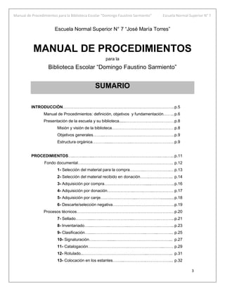 Manual de Procedimientos para la Biblioteca Escolar “Domingo Faustino Sarmiento” Escuela Normal Superior N° 7
3
Escuela Normal Superior N° 7 “José María Torres”
MANUAL DE PROCEDIMIENTOS
para la
Biblioteca Escolar “Domingo Faustino Sarmiento”
SUMARIO
INTRODUCCIÓN………………………………………………………………………..p.5
Manual de Procedimientos: definición, objetivos y fundamentación…….. p.6
Presentación de la escuela y su biblioteca......………………………………p.8
Misión y visión de la biblioteca……………………………….……… p.8
Objetivos generales……...…………………………………………….p.9
Estructura orgánica……….......…………...…………………………. p.9
PROCEDIMIENTOS…..……...…...…………………………………………..…..…...p.11
Fondo documental…………………………………………………………….. p.12
1- Selección del material para la compra………..……………….… p.13
2- Selección del material recibido en donación…….……………... p.14
3- Adquisición por compra…………………………......……………..p.16
4- Adquisición por donación………………..…….……..…………… p.17
5- Adquisición por canje……………………...………………............p.18
6- Descarte/selección negativa……………………………………….p.19
Procesos técnicos……………………………………………………………… p.20
7- Sellado………......…...…………………...……………….………...p.21
8- Inventariado….....………...…………...………………….………...p.23
9- Clasificación….....………………………………...……...………... p.25
10- Signaturación…..……….......………………………….………... p.27
11- Catalogación………………………………………………...……. p.29
12- Rotulado...………………………………………...…….………... p.31
13- Colocación en los estantes……...…………….………………... p.32
 