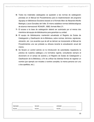 Manual de Procedimientos para la Biblioteca Escolar “Domingo Faustino Sarmiento” Escuela Normal Superior N° 7
30
6- Todos los materiales catalogados se ajustarán a las normas de catalogación
previstas en el Manual de Procedimientos para la implementación del programa
Aguapey en Bibliotecas Escolares basado en el formato Marc de Alexandra Murillo
Madrigal y Laura González del Valle. El mismo establece normas bibliotecológicas
de alcance internacional: RCAA2R , ISBD, formato Marc 21.
7- El acceso a la base de catalogación deberá ser autorizado por al menos dos
miembros del equipo de bibliotecarios para garantizar su unidad.
8- El equipo de bibliotecarios mantendrá actualizado el Registro de Dudas de
Catalogación y Clasificación de la Biblioteca, sobre normas, términos, signaturas,
ubicación, etc. Los acuerdos que de allí se deriven se incorporarán al Manual de
Procedimientos una vez probada su eficacia durante la actualización anual del
mismo.
9- Se llevará un control estricto en la introducción de autoridades respetando la
práctica de nuestros catálogos y la normativa vigente, consultando siempre el
diccionario en el campo de autores y el Registro de Dudas de Catalogación y
Clasificación de la Biblioteca, a fin de unificar las distintas formas de registrar un
nombre (por ejemplo con iniciales o nombre completo, la misma persona con uno
o dos apellidos, etc.).
PREPARÓ: ____________________ REVISÓ: ____________________ APROBÓ: ____________________
FECHA: ______________________ FECHA: _____________________ FECHA: ______________________
 