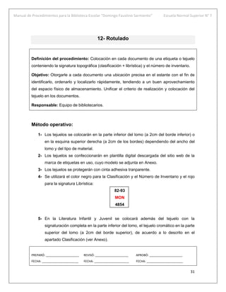 Manual de Procedimientos para la Biblioteca Escolar “Domingo Faustino Sarmiento” Escuela Normal Superior N° 7
31
12- Rotulado
Definición del procedimiento: Colocación en cada documento de una etiqueta o tejuelo
conteniendo la signatura topográfica (clasificación + librística) y el número de inventario.
Objetivo: Otorgarle a cada documento una ubicación precisa en el estante con el fin de
identificarlo, ordenarlo y localizarlo rápidamente, tendiendo a un buen aprovechamiento
del espacio físico de almacenamiento. Unificar el criterio de realización y colocación del
tejuelo en los documentos.
Responsable: Equipo de bibliotecarios.
Método operativo:
1- Los tejuelos se colocarán en la parte inferior del lomo (a 2cm del borde inferior) o
en la esquina superior derecha (a 2cm de los bordes) dependiendo del ancho del
lomo y del tipo de material.
2- Los tejuelos se confeccionarán en plantilla digital descargada del sitio web de la
marca de etiquetas en uso, cuyo modelo se adjunta en Anexo.
3- Los tejuelos se protegerán con cinta adhesiva tranparente.
4- Se utilizará el color negro para la Clasificación y el Número de Inventario y el rojo
para la signatura Librística:
82-93
MON
4854
5- En la Literatura Infantil y Juvenil se colocará además del tejuelo con la
signaturación completa en la parte inferior del lomo, el tejuelo cromático en la parte
superior del lomo (a 2cm del borde superior), de acuerdo a lo descrito en el
apartado Clasificación (ver Anexo).
PREPARÓ: ____________________ REVISÓ: ____________________ APROBÓ: ____________________
FECHA: ______________________ FECHA: _____________________ FECHA: ______________________
 