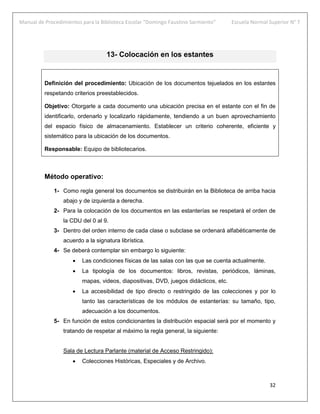 Manual de Procedimientos para la Biblioteca Escolar “Domingo Faustino Sarmiento” Escuela Normal Superior N° 7
32
13- Colocación en los estantes
Definición del procedimiento: Ubicación de los documentos tejuelados en los estantes
respetando criterios preestablecidos.
Objetivo: Otorgarle a cada documento una ubicación precisa en el estante con el fin de
identificarlo, ordenarlo y localizarlo rápidamente, tendiendo a un buen aprovechamiento
del espacio físico de almacenamiento. Establecer un criterio coherente, eficiente y
sistemático para la ubicación de los documentos.
Responsable: Equipo de bibliotecarios.
Método operativo:
1- Como regla general los documentos se distribuirán en la Biblioteca de arriba hacia
abajo y de izquierda a derecha.
2- Para la colocación de los documentos en las estanterías se respetará el orden de
la CDU del 0 al 9.
3- Dentro del orden interno de cada clase o subclase se ordenará alfabéticamente de
acuerdo a la signatura librística.
4- Se deberá contemplar sin embargo lo siguiente:
 Las condiciones físicas de las salas con las que se cuenta actualmente.
 La tipología de los documentos: libros, revistas, periódicos, láminas,
mapas, videos, diapositivas, DVD, juegos didácticos, etc.
 La accesibilidad de tipo directo o restringido de las colecciones y por lo
tanto las características de los módulos de estanterías: su tamaño, tipo,
adecuación a los documentos.
5- En función de estos condicionantes la distribución espacial será por el momento y
tratando de respetar al máximo la regla general, la siguiente:
Sala de Lectura Parlante (material de Acceso Restringido):
 Colecciones Históricas, Especiales y de Archivo.
 