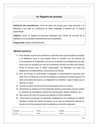 Manual de Procedimientos para la Biblioteca Escolar “Domingo Faustino Sarmiento” Escuela Normal Superior N° 7
35
14- Registro de usuarios
Definición del procedimiento: Toma de datos del usuario para poder asociarlo a la
Biblioteca y así estar en condiciones de retirar materiales a domicilio por un tiempo
determinado.
Objetivo: Llevar un registro de personas habilitadas para utilizar los servicios de la
Biblioteca a fin de satisfacer eficientemente sus necesidades.
Responsable: Equipo de bibliotecarios.
Método operativo:
1- Para acceder al servicio de préstamos a domicilio el/la usuario/a deberá asociarse
a la Biblioteca, para lo cual deberá firmar su acuerdo con las Normas de
Funcionamiento de la Biblioteca, las que se encuentran en el Reglamento de cada
nivel y tipo de usuario/a (en caso de usuarios/as menores de edad quien deberá
firmar el acuerdo será el adulto responsable). Se entregará una copia del
Reglamento correspondiente a cada socio/a (ver Anexo).
2- Una vez firmada la conformidad y entregada la documentación requerida para
cada nivel se elaborará una ficha de préstamos individual en donde figurarán los
datos personales del socio/a y se registrarán los préstamos, según modelo que se
adjunta en Anexo.
3- Cuando se utilice más de una ficha se abrocharán junto a la primera.
4- Únicamente se utilizará una ficha totalmente distinta cuando el/la usuario/a cambie
su condición de acreditación (cambio de nivel educativo, egreso, jubilación, etc.).
5- Para cada nivel y tipo de usuario/a se utilizará un fichero diferente.
6- Todos los/las usuarios/as se registrarán paralelamente en el Software de Gestión
Aguapey a través del módulo circulación, en el cual se consignarán (además de
hacerlo en la ficha personal) todos los préstamos a domicilio realizados.
PREPARÓ: ____________________ REVISÓ: ____________________ APROBÓ: ____________________
FECHA: ______________________ FECHA: _____________________ FECHA: ______________________
 