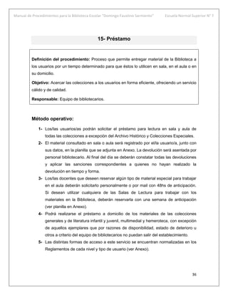 Manual de Procedimientos para la Biblioteca Escolar “Domingo Faustino Sarmiento” Escuela Normal Superior N° 7
36
15- Préstamo
Definición del procedimiento: Proceso que permite entregar material de la Biblioteca a
los usuarios por un tiempo determinado para que éstos lo utilicen en sala, en el aula o en
su domicilio.
Objetivo: Acercar las colecciones a los usuarios en forma eficiente, ofreciendo un servicio
cálido y de calidad.
Responsable: Equipo de bibliotecarios.
Método operativo:
1- Los/las usuarios/as podrán solicitar el préstamo para lectura en sala y aula de
todas las colecciones a excepción del Archivo Histórico y Colecciones Especiales.
2- El material consultado en sala o aula será registrado por el/la usuario/a, junto con
sus datos, en la planilla que se adjunta en Anexo. La devolución será asentada por
personal bibliotecario. Al final del día se deberán constatar todas las devoluciones
y aplicar las sanciones correspondientes a quienes no hayan realizado la
devolución en tiempo y forma.
3- Los/las docentes que deseen reservar algún tipo de material especial para trabajar
en el aula deberán solicitarlo personalmente o por mail con 48hs de anticipación.
Si desean utilizar cualquiera de las Salas de Lectura para trabajar con los
materiales en la Biblioteca, deberán reservarla con una semana de anticipación
(ver planilla en Anexo).
4- Podrá realizarse el préstamo a domicilio de los materiales de las colecciones
generales y de literatura infantil y juvenil, multimedial y hemeroteca, con excepción
de aquellos ejemplares que por razones de disponibilidad, estado de deterioro u
otros a criterio del equipo de bibliotecarios no puedan salir del establecimiento.
5- Las distintas formas de acceso a este servicio se encuentran normalizadas en los
Reglamentos de cada nivel y tipo de usuario (ver Anexo).
 