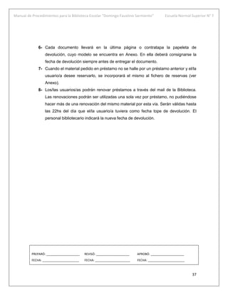 Manual de Procedimientos para la Biblioteca Escolar “Domingo Faustino Sarmiento” Escuela Normal Superior N° 7
37
6- Cada documento llevará en la última página o contratapa la papeleta de
devolución, cuyo modelo se encuentra en Anexo. En ella deberá consignarse la
fecha de devolución siempre antes de entregar el documento.
7- Cuando el material pedido en préstamo no se halle por un préstamo anterior y el/la
usuario/a desee reservarlo, se incorporará el mismo al fichero de reservas (ver
Anexo).
8- Los/las usuarios/as podrán renovar préstamos a través del mail de la Biblioteca.
Las renovaciones podrán ser utilizadas una sola vez por préstamo, no pudiéndose
hacer más de una renovación del mismo material por esta vía. Serán válidas hasta
las 22hs del día que el/la usuario/a tuviera como fecha tope de devolución. El
personal bibliotecario indicará la nueva fecha de devolución.
PREPARÓ: ____________________ REVISÓ: ____________________ APROBÓ: ____________________
FECHA: ______________________ FECHA: _____________________ FECHA: ______________________
 