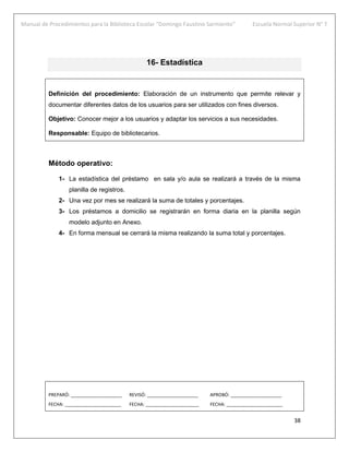 Manual de Procedimientos para la Biblioteca Escolar “Domingo Faustino Sarmiento” Escuela Normal Superior N° 7
38
16- Estadística
Definición del procedimiento: Elaboración de un instrumento que permite relevar y
documentar diferentes datos de los usuarios para ser utilizados con fines diversos.
Objetivo: Conocer mejor a los usuarios y adaptar los servicios a sus necesidades.
Responsable: Equipo de bibliotecarios.
Método operativo:
1- La estadística del préstamo en sala y/o aula se realizará a través de la misma
planilla de registros.
2- Una vez por mes se realizará la suma de totales y porcentajes.
3- Los préstamos a domicilio se registrarán en forma diaria en la planilla según
modelo adjunto en Anexo.
4- En forma mensual se cerrará la misma realizando la suma total y porcentajes.
PREPARÓ: ____________________ REVISÓ: ____________________ APROBÓ: ____________________
FECHA: ______________________ FECHA: _____________________ FECHA: ______________________
 