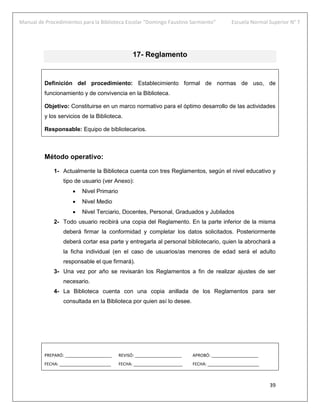 Manual de Procedimientos para la Biblioteca Escolar “Domingo Faustino Sarmiento” Escuela Normal Superior N° 7
39
17- Reglamento
Definición del procedimiento: Establecimiento formal de normas de uso, de
funcionamiento y de convivencia en la Biblioteca.
Objetivo: Constituirse en un marco normativo para el óptimo desarrollo de las actividades
y los servicios de la Biblioteca.
Responsable: Equipo de bibliotecarios.
Método operativo:
1- Actualmente la Biblioteca cuenta con tres Reglamentos, según el nivel educativo y
tipo de usuario (ver Anexo):
 Nivel Primario
 Nivel Medio
 Nivel Terciario, Docentes, Personal, Graduados y Jubilados
2- Todo usuario recibirá una copia del Reglamento. En la parte inferior de la misma
deberá firmar la conformidad y completar los datos solicitados. Posteriormente
deberá cortar esa parte y entregarla al personal bibliotecario, quien la abrochará a
la ficha individual (en el caso de usuarios/as menores de edad será el adulto
responsable el que firmará).
3- Una vez por año se revisarán los Reglamentos a fin de realizar ajustes de ser
necesario.
4- La Biblioteca cuenta con una copia anillada de los Reglamentos para ser
consultada en la Biblioteca por quien así lo desee.
PREPARÓ: ____________________ REVISÓ: ____________________ APROBÓ: ____________________
FECHA: ______________________ FECHA: _____________________ FECHA: ______________________
 