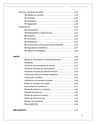 Manual de Procedimientos para la Biblioteca Escolar “Domingo Faustino Sarmiento” Escuela Normal Superior N° 7
4
Servicios y productos derivados……………………………………………… p.34
14- Registro de usuarios…………..………….…………………...….p.35
15- Préstamo..…………...………………………………………….….p.36
16- Estadística.………………………………………………………... p.38
17- Reglamento……….……….……….……………………………... p.39
Infraestructura……………………………………………………..…………….p.40
18- Equipamiento………...…………..……………………………….. p.41
19- Mantenimiento y soporte técnico………………………………...p.42
20- Ambiente……………..…….……………………………………… p.43
21- Iluminación………………………………………………………… p.44
22- Señalización…………….…………..…………………………….. p.45
23- Conservación y preservación de los materiales………...……..p.46
24- Seguridad en la biblioteca………...………….…………………..p.47
25- Higiene en la biblioteca…………………………………………...p.48
ANEXO………………………………………………………………………...…………p.49
Modelo de presentación de cada procedimiento………..………….p.50
Desiderata………………………………………………………...…….p.51
Planilla de obras pendientes de compra….…………………...…….p.52
Planilla de inventario de material librario....…………………...…….p.53
Planilla de inventario de material no librario.........…………...……. p.54
Clasificación Decimal Universal simplificada………………....…….p.55
Clasificación cromática……………………..…………………...…….p.58
Clasificación de manuales escolares…......…………………...…….p.59
Modelo de etiquetas para tejuelo………....…………………...……. p.60
Ficha personal de préstamos………….......…………………...…….p.61
Planilla de préstamo en sala/aula………....…………………...…….p.62
Papeleta de devolución…………….……....…………………...…….p.63
Planilla de reserva de material………….....…………………...…….p.64
Planilla de reserva de sala…………………………………………… p.65
Planillas de estadísticas……..………….....…………………...……. p.66
REGLAMENTOS…………………………..…..………………...…….p.68
BIBLIOGRAFÍA.....……………..……………………………………………………… p.74
 