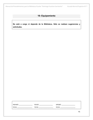 Manual de Procedimientos para la Biblioteca Escolar “Domingo Faustino Sarmiento” Escuela Normal Superior N° 7
41
18- Equipamiento
No está a cargo ni depende de la Biblioteca. Sólo se realizan sugerencias y
solicitudes.
PREPARÓ: ____________________ REVISÓ: ____________________ APROBÓ: ____________________
FECHA: ______________________ FECHA: _____________________ FECHA: ______________________
 