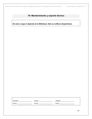 Manual de Procedimientos para la Biblioteca Escolar “Domingo Faustino Sarmiento” Escuela Normal Superior N° 7
42
19- Mantenimiento y soporte técnico
No está a cargo ni depende de la Biblioteca. Sólo se notifican desperfectos.
PREPARÓ: ____________________ REVISÓ: ____________________ APROBÓ: ____________________
FECHA: ______________________ FECHA: _____________________ FECHA: ______________________
 