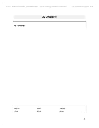 Manual de Procedimientos para la Biblioteca Escolar “Domingo Faustino Sarmiento” Escuela Normal Superior N° 7
43
20- Ambiente
No se realiza.
PREPARÓ: ____________________ REVISÓ: ____________________ APROBÓ: ____________________
FECHA: ______________________ FECHA: _____________________ FECHA: ______________________
 