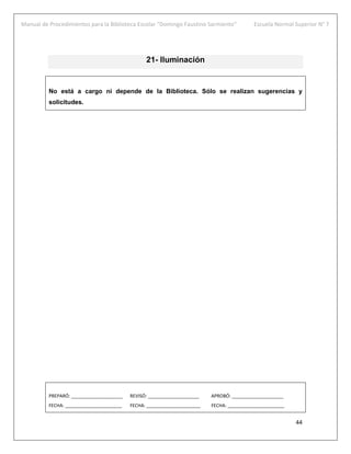 Manual de Procedimientos para la Biblioteca Escolar “Domingo Faustino Sarmiento” Escuela Normal Superior N° 7
44
21- Iluminación
No está a cargo ni depende de la Biblioteca. Sólo se realizan sugerencias y
solicitudes.
PREPARÓ: ____________________ REVISÓ: ____________________ APROBÓ: ____________________
FECHA: ______________________ FECHA: _____________________ FECHA: ______________________
 
