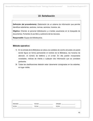 Manual de Procedimientos para la Biblioteca Escolar “Domingo Faustino Sarmiento” Escuela Normal Superior N° 7
45
22- Señalización
Definición del procedimiento: Elaboración de un sistema de información que permite
identificar estanterías, sectores, normas, servicios, horarios, etc.
Objetivo: Orientar al personal bibliotecario y a los/las usuarios/as en la búsqueda de
documentos. Fomentar el uso libre y autónomo de los recursos.
Responsable: Equipo de bibliotecarios.
Método operativo:
1- En la entrada de la Biblioteca se ubica una cartelera de corcho amurada a la pared
donde figura en forma permanente el nombre de la Biblioteca, los horarios de
atención, el número de teléfono y el e-mail. En ella podrán incorporarse
novedades, noticias de interés o cualquier otra información que se considere
pertinente.
2- Todas las clasificaciones deberán estar claramente consignadas en los estantes,
en lugar visible.
PREPARÓ: ____________________ REVISÓ: ____________________ APROBÓ: ____________________
FECHA: ______________________ FECHA: _____________________ FECHA: ______________________
 
