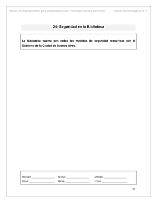 Manual de Procedimientos para la Biblioteca Escolar “Domingo Faustino Sarmiento” Escuela Normal Superior N° 7
47
24- Seguridad en la Biblioteca
La Biblioteca cuenta con todas las medidas de seguridad requeridas por el
Gobierno de la Ciudad de Buenos Aires.
PREPARÓ: ____________________ REVISÓ: ____________________ APROBÓ: ____________________
FECHA: ______________________ FECHA: _____________________ FECHA: ______________________
 