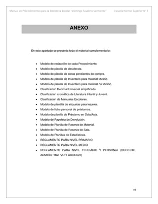 Manual de Procedimientos para la Biblioteca Escolar “Domingo Faustino Sarmiento” Escuela Normal Superior N° 7
49
ANEXO
En este apartado se presenta todo el material complementario:
 Modelo de redacción de cada Procedimiento
 Modelo de planilla de desiderata.
 Modelo de planilla de obras pendientes de compra.
 Modelo de planilla de Inventario para material librario.
 Modelo de planilla de Inventario para material no librario.
 Clasificación Decimal Universal simplificada.
 Clasificación cromática de Literatura Infantil y Juvenil.
 Clasificación de Manuales Escolares.
 Modelo de plantilla de etiquetas para tejuelos.
 Modelo de ficha personal de préstamos.
 Modelo de planilla de Préstamo en Sala/Aula.
 Modelo de Papeleta de Devolución.
 Modelo de Planilla de Reserva de Material.
 Modelo de Planilla de Reserva de Sala.
 Modelo de Planillas de Estadísticas.
 REGLAMENTO PARA NIVEL PRIMARIO
 REGLAMENTO PARA NIVEL MEDIO
 REGLAMENTO PARA NIVEL TERCIARIO Y PERSONAL (DOCENTE,
ADMINISTRATIVO Y AUXILIAR)
 