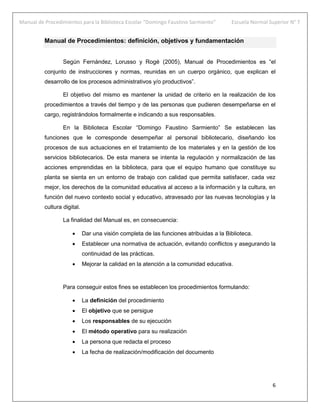 Manual de Procedimientos para la Biblioteca Escolar “Domingo Faustino Sarmiento” Escuela Normal Superior N° 7
6
Manual de Procedimientos: definición, objetivos y fundamentación
Según Fernández, Lorusso y Rogé (2005), Manual de Procedimientos es “el
conjunto de instrucciones y normas, reunidas en un cuerpo orgánico, que explican el
desarrollo de los procesos administrativos y/o productivos”.
El objetivo del mismo es mantener la unidad de criterio en la realización de los
procedimientos a través del tiempo y de las personas que pudieren desempeñarse en el
cargo, registrándolos formalmente e indicando a sus responsables.
En la Biblioteca Escolar “Domingo Faustino Sarmiento” Se establecen las
funciones que le corresponde desempeñar al personal bibliotecario, diseñando los
procesos de sus actuaciones en el tratamiento de los materiales y en la gestión de los
servicios bibliotecarios. De esta manera se intenta la regulación y normalización de las
acciones emprendidas en la biblioteca, para que el equipo humano que constituye su
planta se sienta en un entorno de trabajo con calidad que permita satisfacer, cada vez
mejor, los derechos de la comunidad educativa al acceso a la información y la cultura, en
función del nuevo contexto social y educativo, atravesado por las nuevas tecnologías y la
cultura digital.
La finalidad del Manual es, en consecuencia:
 Dar una visión completa de las funciones atribuidas a la Biblioteca.
 Establecer una normativa de actuación, evitando conflictos y asegurando la
continuidad de las prácticas.
 Mejorar la calidad en la atención a la comunidad educativa.
Para conseguir estos fines se establecen los procedimientos formulando:
 La definición del procedimiento
 El objetivo que se persigue
 Los responsables de su ejecución
 El método operativo para su realización
 La persona que redacta el proceso
 La fecha de realización/modificación del documento
 