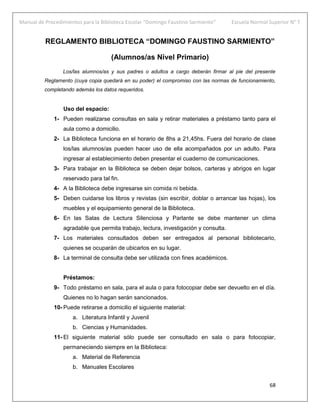 Manual de Procedimientos para la Biblioteca Escolar “Domingo Faustino Sarmiento” Escuela Normal Superior N° 7
68
REGLAMENTO BIBLIOTECA “DOMINGO FAUSTINO SARMIENTO”
(Alumnos/as Nivel Primario)
Los/las alumnos/as y sus padres o adultos a cargo deberán firmar al pie del presente
Reglamento (cuya copia quedará en su poder) el compromiso con las normas de funcionamiento,
completando además los datos requeridos.
Uso del espacio:
1- Pueden realizarse consultas en sala y retirar materiales a préstamo tanto para el
aula como a domicilio.
2- La Biblioteca funciona en el horario de 8hs a 21,45hs. Fuera del horario de clase
los/las alumnos/as pueden hacer uso de ella acompañados por un adulto. Para
ingresar al establecimiento deben presentar el cuaderno de comunicaciones.
3- Para trabajar en la Biblioteca se deben dejar bolsos, carteras y abrigos en lugar
reservado para tal fin.
4- A la Biblioteca debe ingresarse sin comida ni bebida.
5- Deben cuidarse los libros y revistas (sin escribir, doblar o arrancar las hojas), los
muebles y el equipamiento general de la Biblioteca.
6- En las Salas de Lectura Silenciosa y Parlante se debe mantener un clima
agradable que permita trabajo, lectura, investigación y consulta.
7- Los materiales consultados deben ser entregados al personal bibliotecario,
quienes se ocuparán de ubicarlos en su lugar.
8- La terminal de consulta debe ser utilizada con fines académicos.
Préstamos:
9- Todo préstamo en sala, para el aula o para fotocopiar debe ser devuelto en el día.
Quienes no lo hagan serán sancionados.
10- Puede retirarse a domicilio el siguiente material:
a. Literatura Infantil y Juvenil
b. Ciencias y Humanidades.
11- El siguiente material sólo puede ser consultado en sala o para fotocopiar,
permaneciendo siempre en la Biblioteca:
a. Material de Referencia
b. Manuales Escolares
 