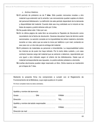 Manual de Procedimientos para la Biblioteca Escolar “Domingo Faustino Sarmiento” Escuela Normal Superior N° 7
69
c. Archivo Histórico
12- El período de préstamo es de 7 días. Sólo pueden renovarse novelas u otro
material cuya extensión así lo amerite. Las renovaciones quedan sujetas al criterio
del personal bibliotecario. La definición de este período dependerá de la demanda
y disponibilidad del material. Cuando éste sea muy solicitado se lo incluirá en las
listas de espera y podrá retirarse sólo por 3 días.
13- Se puede retirar sólo 1 libro por vez.
14- En la última página de cada libro se encuentra la Papeleta de Devolución como
recordatorio de la fecha de devolución. Quienes devuelvan fuera de término serán
sancionados. La sanción consiste en la imposibilidad de retirar material a domicilio
durante un mes, salvo que se avise la mora por teléfono o por mail, contando en
ese caso con un día más para la entrega del material.
15- El préstamo de materiales es personal e intransferible. La responsabilidad sobre
los mismos es de quien los haya retirado. Por lo tanto debe cuidarlo, y en caso
contrario hacerse cargo del material que se extravíe o deteriore, reponiéndolo por
uno igual u otro indicado según el criterio de los bibliotecarios. Hasta que el
material correspondiente sea repuesto, no podrá solicitar préstamo a domicilio.
16- Los/las alumnos/as pueden dejar reservado un libro. Dicha reserva se mantendrá
por el lapso de 7 días.
Mediante la presente firma me comprometo a cumplir con el Reglamento de
Funcionamiento de la Biblioteca, cuya copia queda en mi poder.
Por favor completar todos los datos solicitados.
Apellido y nombre del alumno/a: …………………………………………………………………
Grado: ……………………… DNI: ……………………… FIRMA: …………………………..
Dirección: ………………………………………………….. TEL: ………………………………
Apellido y nombre del adulto responsable: ………………………………………………………
DNI: ……………………………………………………….. FIRMA: ………………………..…
Dirección de mail: ………………………………………………………………………………...…
 