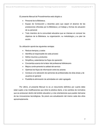 Manual de Procedimientos para la Biblioteca Escolar “Domingo Faustino Sarmiento” Escuela Normal Superior N° 7
7
El presente Manual de Procedimientos está dirigido a:
 Personal de la Biblioteca.
 Equipo de Conducción y docentes para que sepan el alcance de las
prestaciones ofrecidas por la Biblioteca y el trabajo y formas de actuación
de su personal.
 Todo miembro de la comunidad educativa que se interese en conocer los
objetivos de la Biblioteca, su organización, su metodología y su plan de
acción.
Su utilización aporta las siguientes ventajas:
 Reduce tiempos y costos
 Identifica al responsable de cada proceso
 Define insumos y productos
 Simplifica y estandariza los flujos de operación
 Concientiza acerca de la labor del profesional bibliotecario
 Mejora continuamente la calidad del servicio
 Optimiza los flujos de información entre los actores
 Conduce a la valoración de opiniones de profesionales de otras áreas y de
usuarios en general
 Posibilita la eliminación de actividades sin valor agregado
Por último, el presente Manual no es un documento definitivo por cuanto debe
estar sujeto a las modificaciones que dicte la práctica diaria, a los cambios de normativa
que se produzcan dentro del ámbito educativo y a las orientaciones que puedan derivarse
de las innovaciones tecnológicas. Se prevé una actualización del mismo cada dos años
aproximadamente.
 