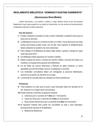 Manual de Procedimientos para la Biblioteca Escolar “Domingo Faustino Sarmiento” Escuela Normal Superior N° 7
70
REGLAMENTO BIBLIOTECA “DOMINGO FAUSTINO SARMIENTO”
(Alumnos/as Nivel Medio)
Los/las alumnos/as y sus padres o adultos a cargo deberán firmar al pie del presente
Reglamento (cuya copia quedará en su poder) el compromiso con las normas de funcionamiento,
completando además los datos requeridos.
Uso del espacio:
1- Pueden realizarse consultas en sala y retirar materiales a préstamo tanto para el
aula como a domicilio.
2- La Biblioteca funciona en el horario de 8hs a 21,45hs. Fuera del horario de clase
los/las alumnos/as pueden hacer uso de ella. Para ingresar al establecimiento
deben presentar el cuaderno de comunicaciones.
3- Para trabajar en la Biblioteca se deben dejar bolsos, carteras y abrigos en lugar
reservado para tal fin.
4- A la Biblioteca debe ingresarse sin comida ni bebida.
5- Deben cuidarse los libros y revistas (sin escribir, doblar o arrancar las hojas), los
muebles y el equipamiento general de la Biblioteca.
6- En las Salas de Lectura Silenciosa y Parlante se debe mantener un clima
agradable que permita trabajo, lectura, investigación y consulta.
7- Los materiales consultados deben ser entregados al personal bibliotecario,
quienes se ocuparán de ubicarlos en su lugar.
8- La terminal de consulta debe ser utilizada con fines académicos.
Préstamos:
9- Todo préstamo en sala, para el aula o para fotocopiar debe ser devuelto en el
día. Quienes no lo hagan serán sancionados.
10- Puede retirarse a domicilio el siguiente material:
a. Literatura (por un período de 7 días con 1 renovación)
b. Libros de Texto (por un período de 3 días sin renovación)
c. Documentos electrónicos (por un período de 2 días sin renovación)
11- El siguiente material sólo puede ser consultado en sala o para fotocopiar,
permaneciendo siempre en la Biblioteca:
a. Material de Referencia
 
