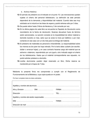 Manual de Procedimientos para la Biblioteca Escolar “Domingo Faustino Sarmiento” Escuela Normal Superior N° 7
71
b. Archivo Histórico
12- El período de préstamo es el indicado en el punto 10. Las renovaciones quedan
sujetas al criterio del personal bibliotecario. La definición de este período
dependerá de la demanda y disponibilidad del material. Cuando éste sea muy
solicitado se lo incluirá en las listas de espera y podrá retirarse sólo por 3 días.
13- Se puede retirar hasta 3 libros de literatura y 3 de consulta por vez.
14- En la última página de cada libro se encuentra la Papeleta de Devolución como
recordatorio de la fecha de devolución. Quienes devuelvan fuera de término
serán sancionados. La sanción consiste en la imposibilidad de retirar material a
domicilio durante un mes, salvo que se avise la mora por teléfono o por mail,
contando en ese caso con un día más para la entrega del material.
15- El préstamo de materiales es personal e intransferible. La responsabilidad sobre
los mismos es de quien los haya retirado. Por lo tanto debe cuidarlo (sin escribir,
doblar o arrancar hojas), y en caso contrario hacerse cargo del material que se
extravíe o deteriore, reponiéndolo por uno igual u otro indicado según el criterio
de los bibliotecarios. Hasta que el material correspondiente sea repuesto, no
podrá solicitar préstamo a domicilio.
16- Los/las alumnos/as pueden dejar reservado un libro. Dicha reserva se
mantendrá por el lapso de 7 días.
Mediante la presente firma me comprometo a cumplir con el Reglamento de
Funcionamiento de la Biblioteca, cuya copia queda en mi poder.
Por favor completar todos los datos solicitados.
Apellido y nombre del alumno/a: …………………………………………………………………
Año y División: …………… DNI: ……………………… FIRMA: …………………………..
Dirección: ………………………………………………….. TEL: ………………………………
Apellido y nombre del adulto responsable: ………………………………………………………
DNI: ……………………………………………………….. FIRMA: ………………………..…
Dirección de mail: ………………………………………………………………………………...…
 