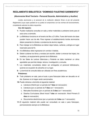 Manual de Procedimientos para la Biblioteca Escolar “Domingo Faustino Sarmiento” Escuela Normal Superior N° 7
72
REGLAMENTO BIBLIOTECA “DOMINGO FAUSTINO SARMIENTO”
(Alumnos/as Nivel Terciario - Personal Docente, Administrativo y Auxiliar)
Los/las alumnos/as y el personal de la institución deberán firmar al pie del presente
Reglamento (cuya copia quedará en su poder) el compromiso con las normas de funcionamiento,
completando además los datos requeridos.
Uso del espacio:
1- Pueden realizarse consultas en sala y retirar materiales a préstamo tanto para el
aula como a domicilio.
2- La Biblioteca funciona en el horario de 8hs a 21,45hs. Fuera del horario de clase
pueden hacer uso de ella. Para ingresar al establecimiento los/las alumnos/as
deben presentar la Libreta o constancia de alumno regular.
3- Para trabajar en la Biblioteca se deben dejar bolsos, carteras y abrigos en lugar
reservado para tal fin.
4- A la Biblioteca debe ingresarse sin comida ni bebida.
5- Deben cuidarse los libros y revistas (sin escribir, doblar o arrancar las hojas), los
muebles y el equipamiento general de la Biblioteca.
6- En las Salas de Lectura Silenciosa y Parlante se debe mantener un clima
agradable que permita trabajo, lectura, investigación y consulta.
7- Los materiales consultados deben ser entregados al personal bibliotecario,
quienes se ocuparán de ubicarlos en su lugar.
8- La terminal de consulta debe ser utilizada con fines académicos.
Préstamos:
9- Todo préstamo en sala, para el aula o para fotocopiar debe ser devuelto en el
día. Quienes no lo hagan serán sancionados.
10- Puede retirarse a domicilio el siguiente material:
a. Literatura Infantil (por un período de 7 días sin renovación)
b. Literatura (por un período de 7 días con 1 renovación)
c. Manuales Escolares (por un período de 3 días con 1 renovación)
d. Diseños Curriculares (Nivel Inicial 7 días sin renovación. Nivel Primerio 3
días sin renovación)
e. Documentos electrónicos (por un período de 2 días con 1 renovación)
11- El siguiente material sólo puede ser consultado en sala o para fotocopiar,
permaneciendo siempre en la Biblioteca:
 